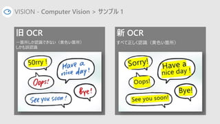 VISION - Computer Vision > サンプル 1
旧 OCR
一箇所しか認識できない（黄色い箇所）
しかも誤認識
新 OCR
すべて正しく認識（黄色い箇所）
 