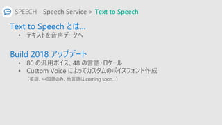 SPEECH - Speech Service > Text to Speech
Text to Speech とは…
• テキストを音声データへ
Build 2018 アップデート
• 80 の汎用ボイス、48 の言語・ロケール
• Cust...