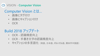 VISION - Computer Vision
Computer Vision とは…
• 画像にタグ付け
• 画像にキャプション付け
• OCR
Build 2018 アップデート
• OCR - 認識精度向上
• OCR - 手書き文字の...