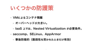 • VMによるコンテナ隔離
• オーバーヘッドが大きい。
• IaaS 上では、Nested Virtualization が必要条件。
• seccomp、SELinux、AppArmor
• 事後防衛的（脆弱性を突かれたときだけ有効）
11
いくつかの防護策
 
