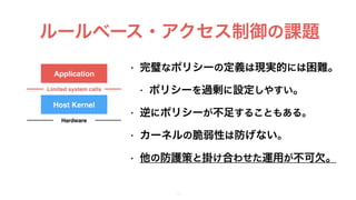 ルールベース・アクセス制御の課題
14
• 完璧なポリシーの定義は現実的には困難。
• ポリシーを過剰に設定しやすい。
• 逆にポリシーが不足することもある。
• カーネルの脆弱性は防げない。
• 他の防護策と掛け合わせた運用が不可欠。
Application
Host Kernel
Limited system calls
Hardware
 