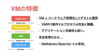 VMの特徴
• VM = ハードウェア仮想化してゲストに提供
• VM内で動作するプロセスは完全に隔離。
• アプリケーション互換性も高い。
• 完全仮想化なら…
• Meltdown/Spector にも有効。
15
Application
Guest Kernel
System calls
VMM
Virtual hardware
System calls
Host Kernel
Hardware
 