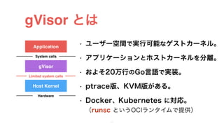 gVisor とは
• ユーザー空間で実行可能なゲストカーネル。
• アプリケーションとホストカーネルを分離。
• およそ20万行のGo言語で実装。
• ptrace版、KVM版がある。
• Docker、Kubernetes に対応。 
（runsc というOCIランタイムで提供）
18
Application
gVisor
System calls
Host Kernel
Limited system calls
Hardware
 