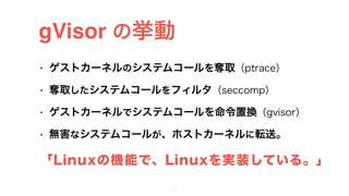• ゲストカーネルのシステムコールを奪取（ptrace）
• 奪取したシステムコールをフィルタ（seccomp）
• ゲストカーネルでシステムコールを命令置換（gvisor）
• 無害なシステムコールが、ホストカーネルに転送。
gVisor の挙動
23
「Linuxの機能で、Linuxを実装している。」
 