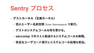 Sentry プロセス
• ゲストカーネル（互換カーネル）
• 空のユーザー名前空間 (User Namespace) で実行。
• ゲストのシステムコールを待ち受ける。
• seccomp でホストに転送するシステムコールを制限。
• 安全なユーザコード実行とシステムコール処理を担当。
24
 