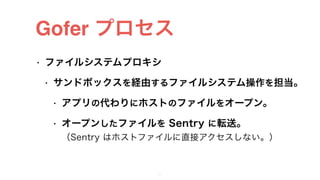 Gofer プロセス
• ファイルシステムプロキシ
• サンドボックスを経由するファイルシステム操作を担当。
• アプリの代わりにホストのファイルをオープン。
• オープンしたファイルを Sentry に転送。 
（Sentry はホストファイルに直接アクセスしない。）
25
 