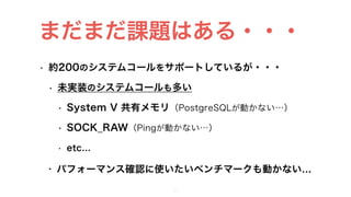 • 約200のシステムコールをサポートしているが・・・
• 未実装のシステムコールも多い
• System V 共有メモリ（PostgreSQLが動かない…）
• SOCK_RAW（Pingが動かない…）
• etc…
• パフォーマンス確認に使いたいベンチマークも動かない…
29
まだまだ課題はある・・・
 