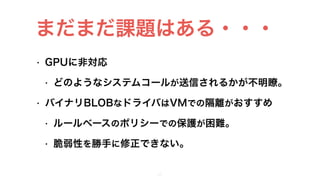 • GPUに非対応
• どのようなシステムコールが送信されるかが不明瞭。
• バイナリBLOBなドライバはVMでの隔離がおすすめ
• ルールベースのポリシーでの保護が困難。
• 脆弱性を勝手に修正できない。
30
まだまだ課題はある・・・
 