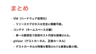 • VM（ハードウェア仮想化）
• リソースやプロセスを完全に隔離可能。
• コンテナ（ネームスペース分離）
• 単一の脆弱性で収容ホスト内部を破壊される。
• gVisor（ゲストカーネル、互換カーネル）
• ゲストカーネルの特権を奪取されても被害は最小限。
32
まとめ
 