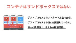 • ゲストプロセスはホストカーネル上で実行。
• ゲストプロセスを十分には隔離していない。
• 単一の脆弱性で、ホストを破壊可能。
9
コンテナはサンドボックスではない
Docker Engine
Container B Container CContainer A
Server Hardware
Linux Kernel
Bins/Libs
App
Bins/Libs
App
Bins/Libs
App
 