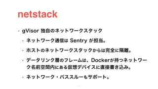 netstack
• gVisor 独自のネットワークスタック
• ネットワーク通信は Sentry が担当。
• ホストのネットワークスタックからは完全に隔離。
• データリンク層のフレームは、Dockerが持つネットワー
ク名前空間内にある...