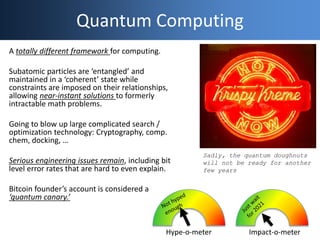 Quantum Computing
A totally different framework for computing.
Subatomic particles are ‘entangled’ and
maintained in a ‘coherent’ state while
constraints are imposed on their relationships,
allowing near-instant solutions to formerly
intractable math problems.
Going to blow up large complicated search /
optimization technology: Cryptography, comp.
chem, docking, …
Serious engineering issues remain, including bit
level error rates that are hard to even explain.
Bitcoin founder’s account is considered a
‘quantum canary.’
Hype-o-meter Impact-o-meter
Sadly, the quantum doughnuts
will not be ready for another
few years
 