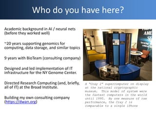 Who do you have here?
A “Cray 2” supercomputer on display
at the national cryptographic
museum. This model of system were
the fastest computers in the world
until 1990. By one measure of raw
performance, the Cray 2 is
comparable to a single iPhone
Academic background in AI / neural nets
(before they worked well)
~20 years supporting genomics for
computing, data storage, and similar topics
9 years with BioTeam (consulting company)
Designed and led implementation of IT
infrastructure for the NY Genome Center.
Directed Research Computing (and, briefly,
all of IT) at the Broad Institute.
Building my own consulting company
(https://dwan.org)
 