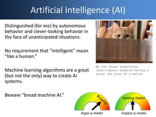 Artificial Intelligence (AI)
Distinguished (for me) by autonomous
behavior and clever-looking behavior in
the face of unanticipated situations.
No requirement that “intelligent” mean
“like a human.”
Machine learning algorithms are a great
(but not the only) way to create AI
systems.
Beware “bread machine AI.”
Hype-o-meter Impact-o-meter
Getting there!
My cat shows surprising
intelligence despite having a
brain the size of a walnut
 