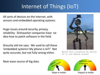 Internet of Things (IoT)
All sorts of devices on the internet, with
sensors and embedded operating systems.
Huge issues around security, privacy,
reliability: Dishwasher companies have no
idea how to patch software in the field.
Grouchy old me says: We used to call these
‘embedded systems! My phone is IoT!’ Not
quite accurate, but not fully wrong either.
Next wave source of big data.
Hype-o-meter Impact-o-meter
Lightbulbs used
in botnets!
Would this sculpture be better
if it ran Debian Linux?
 