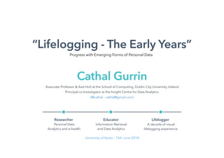 “Lifelogging - The Early Years”
Associate Professor & Asst HoS at the School of Computing, Dublin City University, Ireland
Principal co-Investigator at the Insight Centre for Data Analytics
(@cathal - cathal@gmail.com)
Cathal Gurrin
Researcher
Personal Data
Analytics and e-health
Educator
Information Retrieval
and Data Analytics
Lifelogger
A decade of visual
lifelogging experience
University of Kyoto - 15th June 2018
Progress with Emerging Forms of Personal Data
 