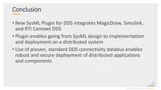 Conclusion
• New SysML Plugin for DDS integrates MagicDraw, Simulink,
and RTI Connext DDS
• Plugin enables going from SysML design to implementation
and deployment on a distributed system
• Use of proven, standard DDS connectivity databus enables
robust and secure deployment of distributed applications
and components
©2018 Real-Time Innovations, Inc. Confidential.
 