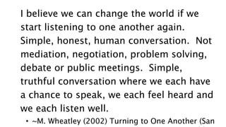 I believe we can change the world if we
start listening to one another again.
Simple, honest, human conversation. Not
mediation, negotiation, problem solving,
debate or public meetings. Simple,
truthful conversation where we each have
a chance to speak, we each feel heard and
we each listen well.
• ~M. Wheatley (2002) Turning to One Another (San
 
