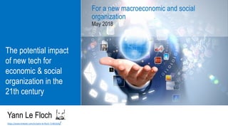 The potential impact
of new tech for
economic & social
organization in the
21th century
For a new macroeconomic and social
organization
May 2018
Yann Le Floch
https://www.linkedin.com/in/yann-le-floch-7148102b/
 