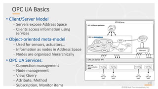 ©2018 Real-Time Innovations, Inc.
OPC UA Basics
• Client/Server Model
–Servers expose Address Space
–Clients access information using
services
• Object-oriented meta-model
–Used for sensors, actuators…
–Information as nodes in Address Space
–Nodes are organized hierarchically
• OPC UA Services:
–Connection management
–Node management
–View, Query
–Attribute, Method
–Subscription, Monitor items
 