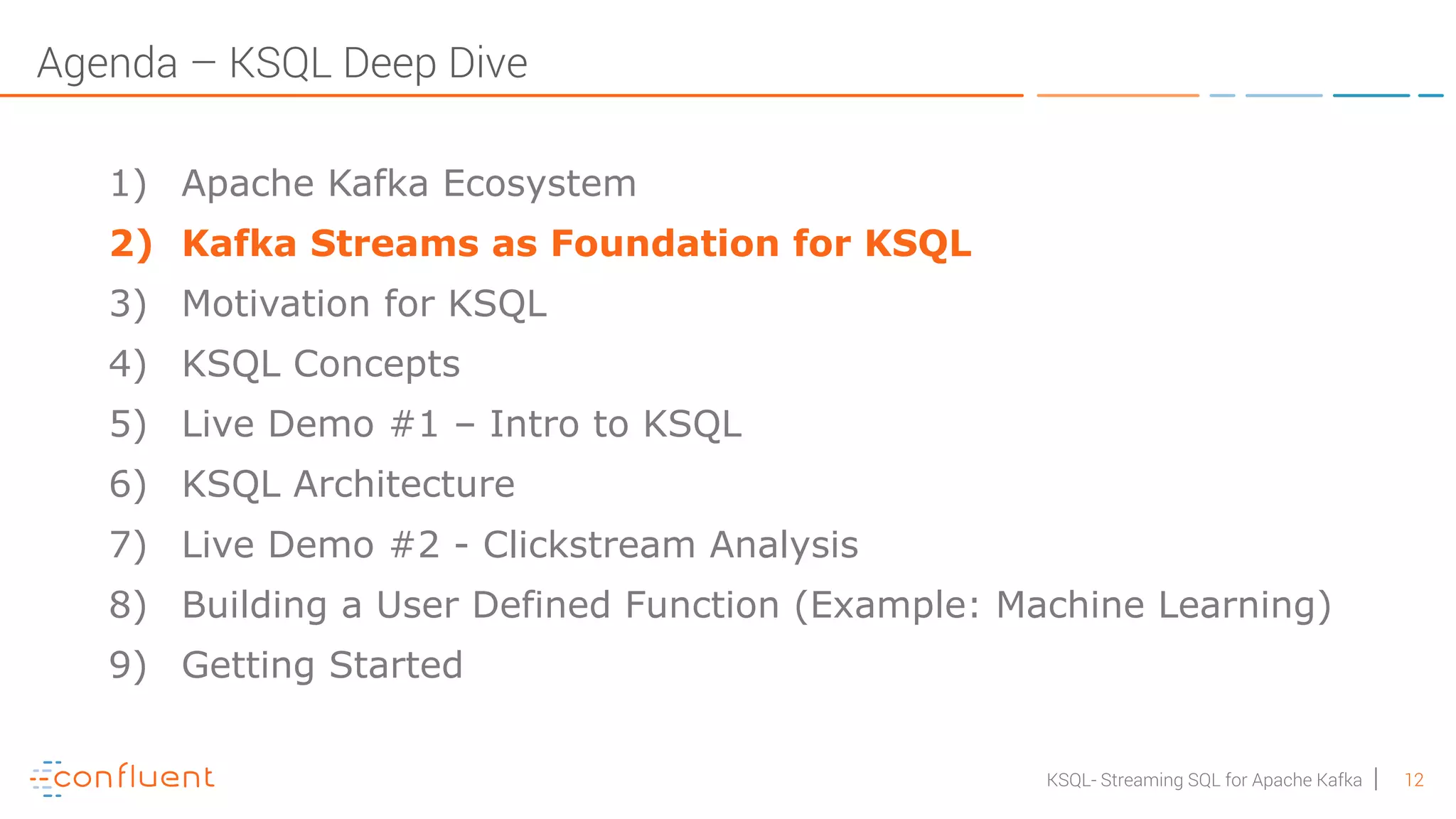 12KSQL- Streaming SQL for Apache Kafka Agenda – KSQL Deep Dive 1) Apache Kafka Ecosystem 2) Kafka Streams as Foundation for KSQL 3) Motivation for KSQL 4) KSQL Concepts 5) Live Demo #1 – Intro to KSQL 6) KSQL Architecture 7) Live Demo #2 - Clickstream Analysis 8) Building a User Defined Function (Example: Machine Learning) 9) Getting Started 
