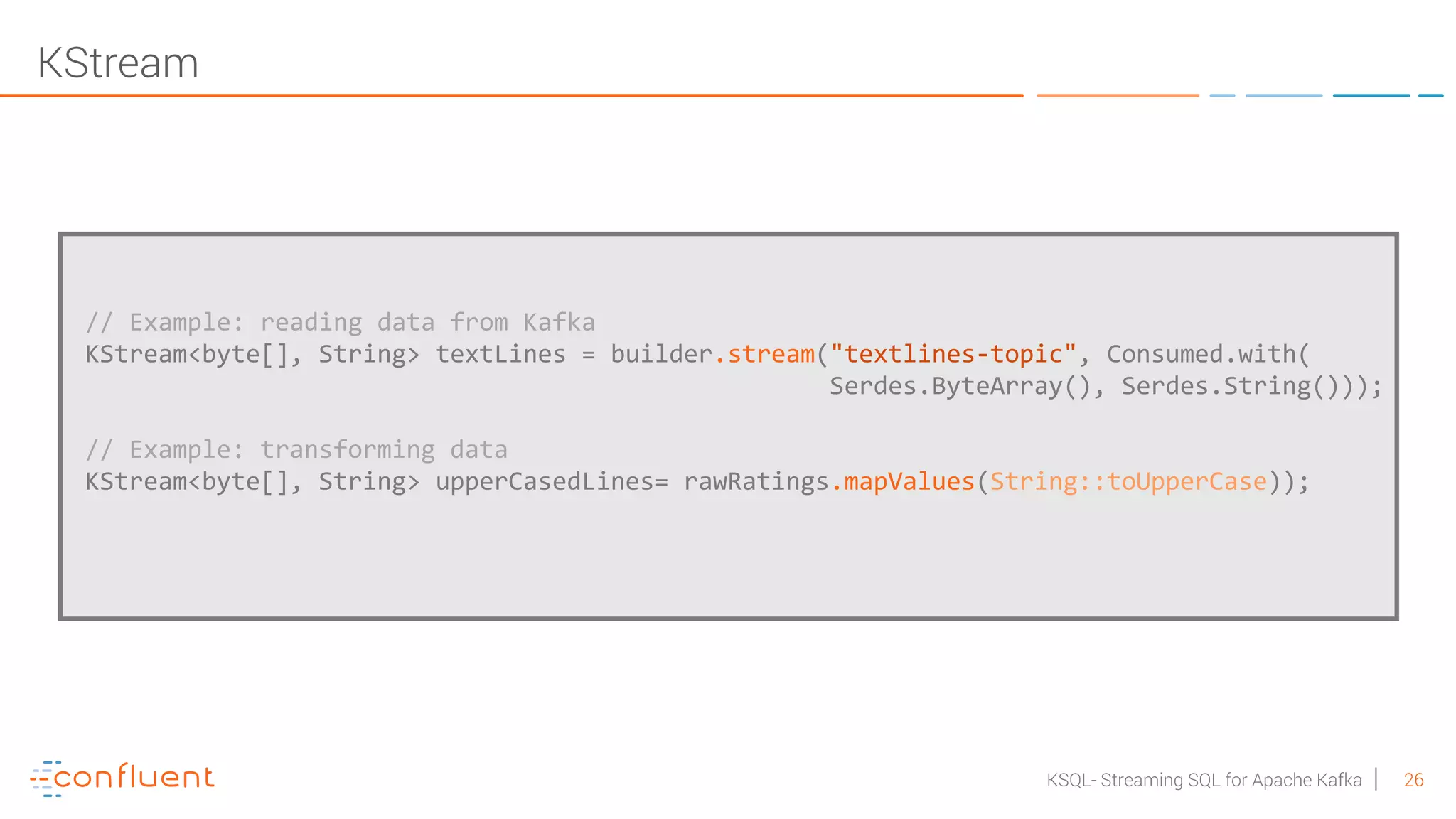26KSQL- Streaming SQL for Apache Kafka // Example: reading data from Kafka KStream<byte[], String> textLines = builder.stream("textlines-topic", Consumed.with( Serdes.ByteArray(), Serdes.String())); // Example: transforming data KStream<byte[], String> upperCasedLines= rawRatings.mapValues(String::toUpperCase)); KStream 