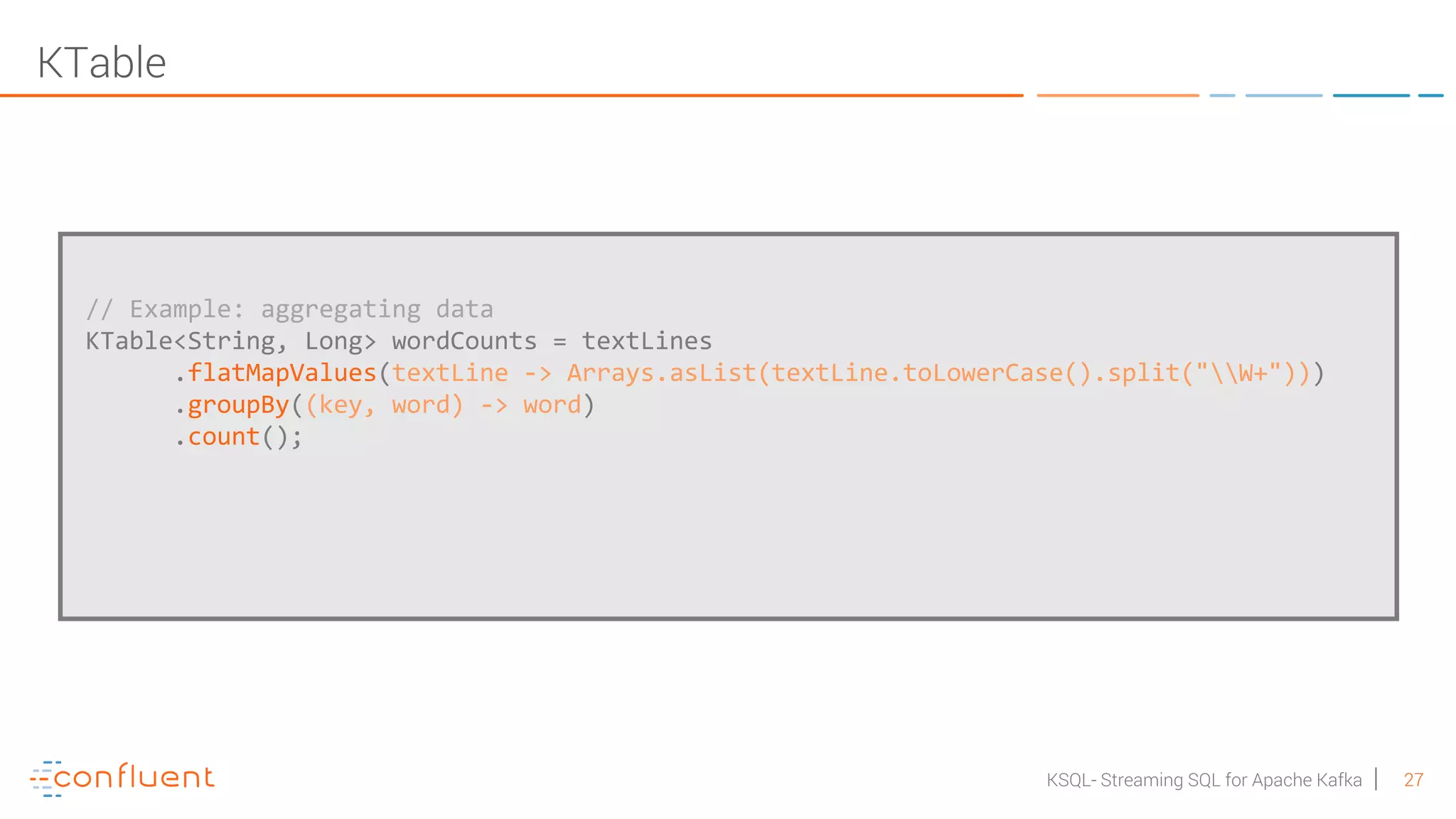 27KSQL- Streaming SQL for Apache Kafka // Example: aggregating data KTable<String, Long> wordCounts = textLines .flatMapValues(textLine -> Arrays.asList(textLine.toLowerCase().split("W+"))) .groupBy((key, word) -> word) .count(); KTable 