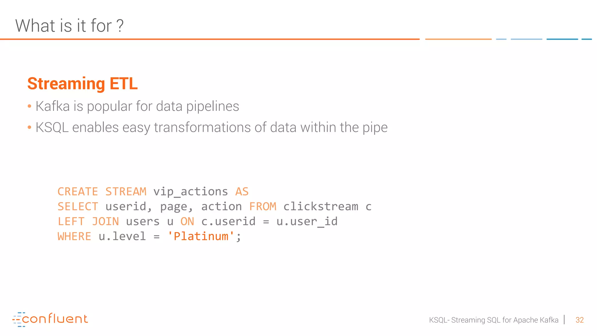 32KSQL- Streaming SQL for Apache Kafka What is it for ? Streaming ETL • Kafka is popular for data pipelines • KSQL enables easy transformations of data within the pipe CREATE STREAM vip_actions AS SELECT userid, page, action FROM clickstream c LEFT JOIN users u ON c.userid = u.user_id WHERE u.level = 'Platinum'; 