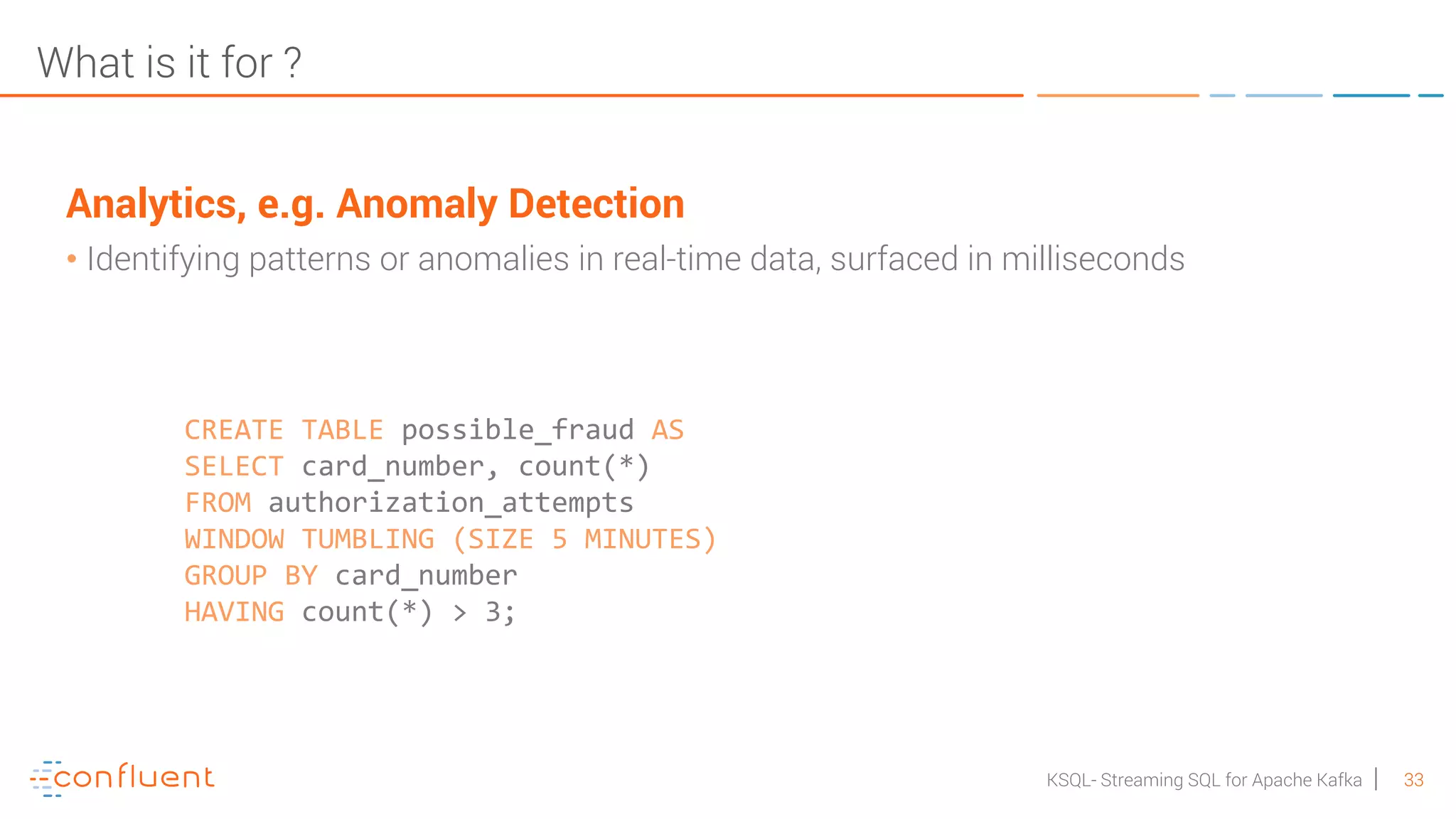33KSQL- Streaming SQL for Apache Kafka What is it for ? Analytics, e.g. Anomaly Detection • Identifying patterns or anomalies in real-time data, surfaced in milliseconds CREATE TABLE possible_fraud AS SELECT card_number, count(*) FROM authorization_attempts WINDOW TUMBLING (SIZE 5 MINUTES) GROUP BY card_number HAVING count(*) > 3; 