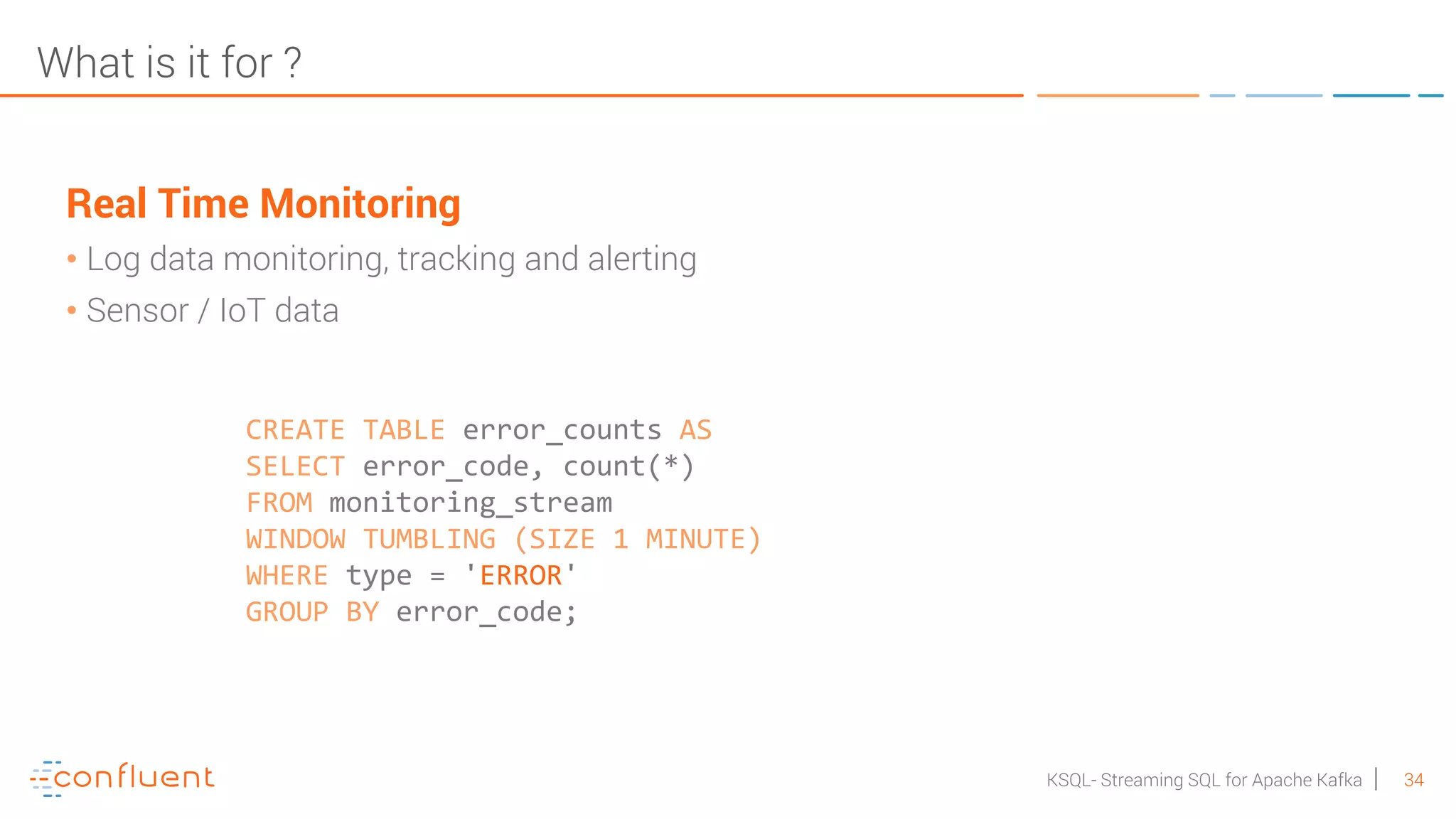 34KSQL- Streaming SQL for Apache Kafka What is it for ? Real Time Monitoring • Log data monitoring, tracking and alerting • Sensor / IoT data CREATE TABLE error_counts AS SELECT error_code, count(*) FROM monitoring_stream WINDOW TUMBLING (SIZE 1 MINUTE) WHERE type = 'ERROR' GROUP BY error_code; 