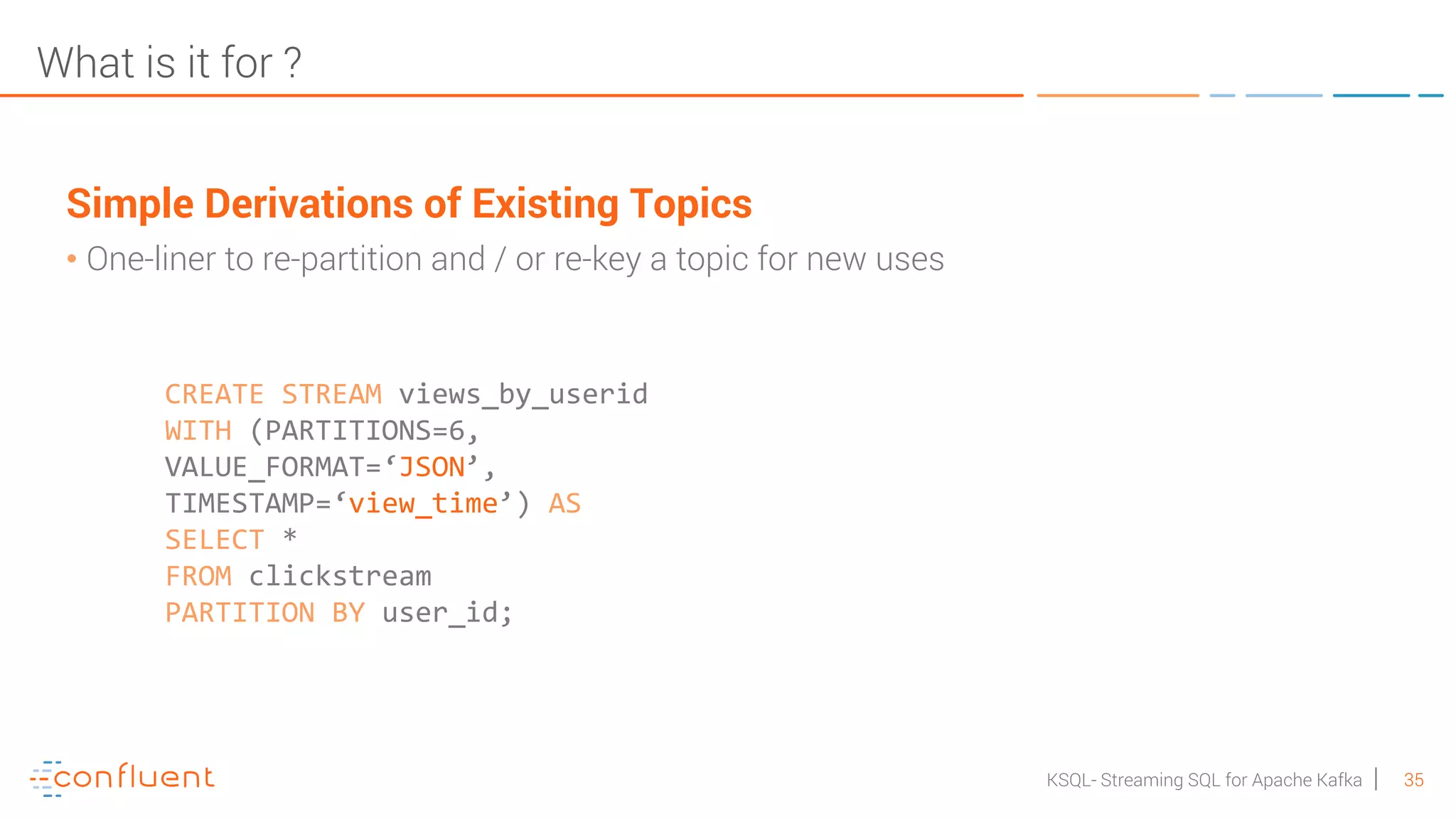 35KSQL- Streaming SQL for Apache Kafka What is it for ? Simple Derivations of Existing Topics • One-liner to re-partition and / or re-key a topic for new uses CREATE STREAM views_by_userid WITH (PARTITIONS=6, VALUE_FORMAT=‘JSON’, TIMESTAMP=‘view_time’) AS SELECT * FROM clickstream PARTITION BY user_id; 