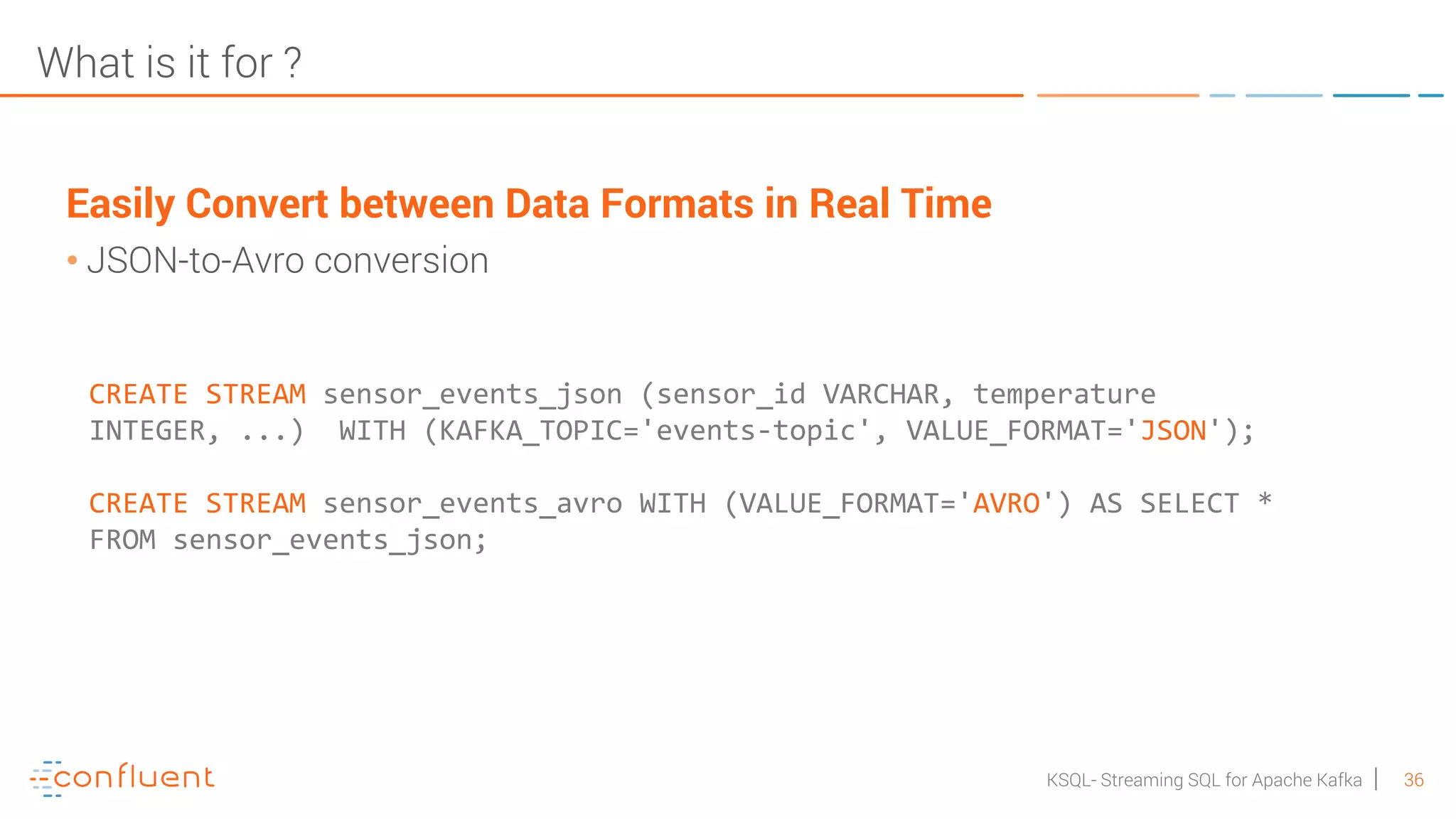 36KSQL- Streaming SQL for Apache Kafka What is it for ? Easily Convert between Data Formats in Real Time • JSON-to-Avro conversion CREATE STREAM sensor_events_json (sensor_id VARCHAR, temperature INTEGER, ...) WITH (KAFKA_TOPIC='events-topic', VALUE_FORMAT='JSON'); CREATE STREAM sensor_events_avro WITH (VALUE_FORMAT='AVRO') AS SELECT * FROM sensor_events_json; 