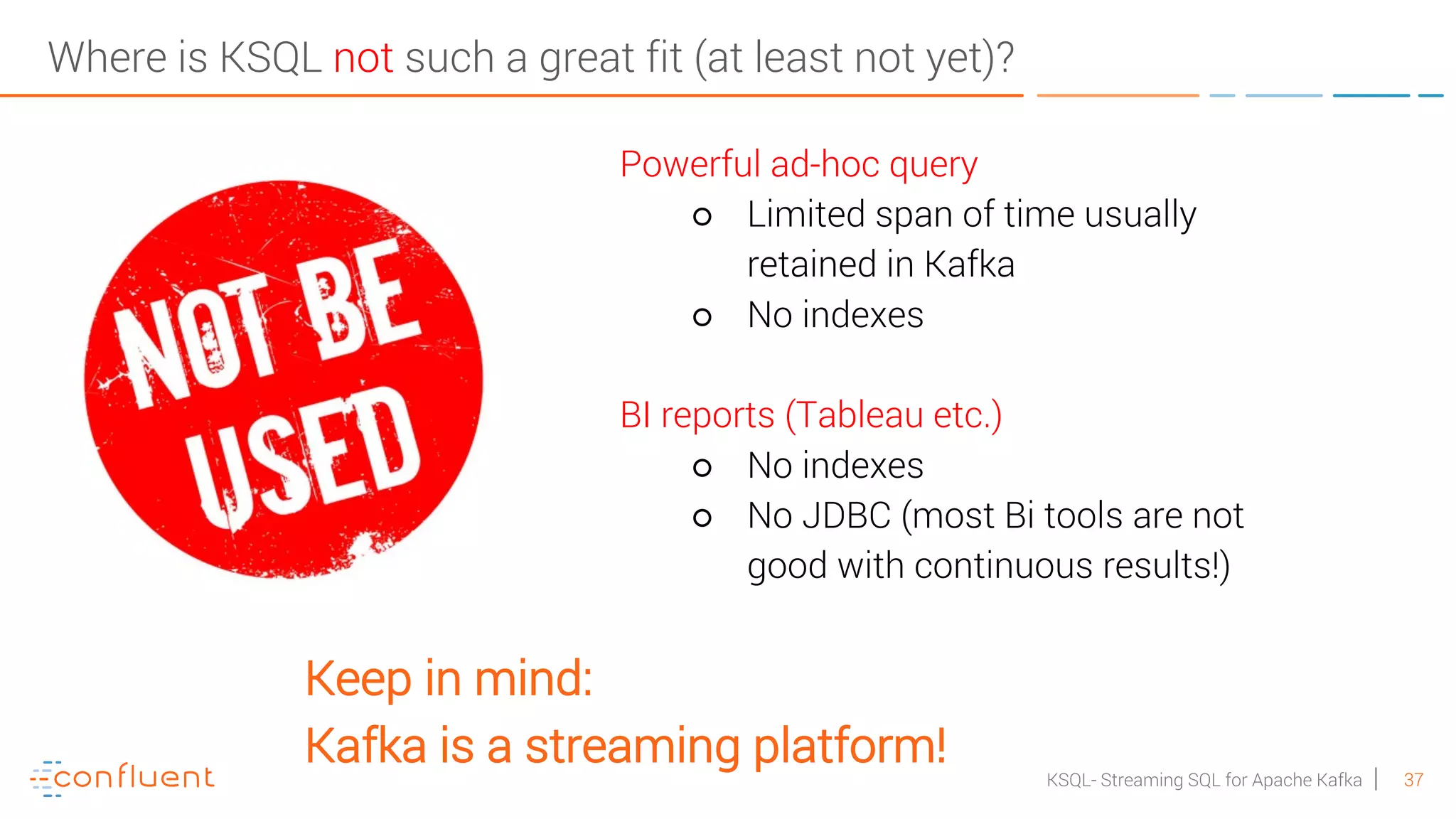 37KSQL- Streaming SQL for Apache Kafka Where is KSQL not such a great fit (at least not yet)? Powerful ad-hoc query ○ Limited span of time usually retained in Kafka ○ No indexes BI reports (Tableau etc.) ○ No indexes ○ No JDBC (most Bi tools are not good with continuous results!) Keep in mind: Kafka is a streaming platform! 