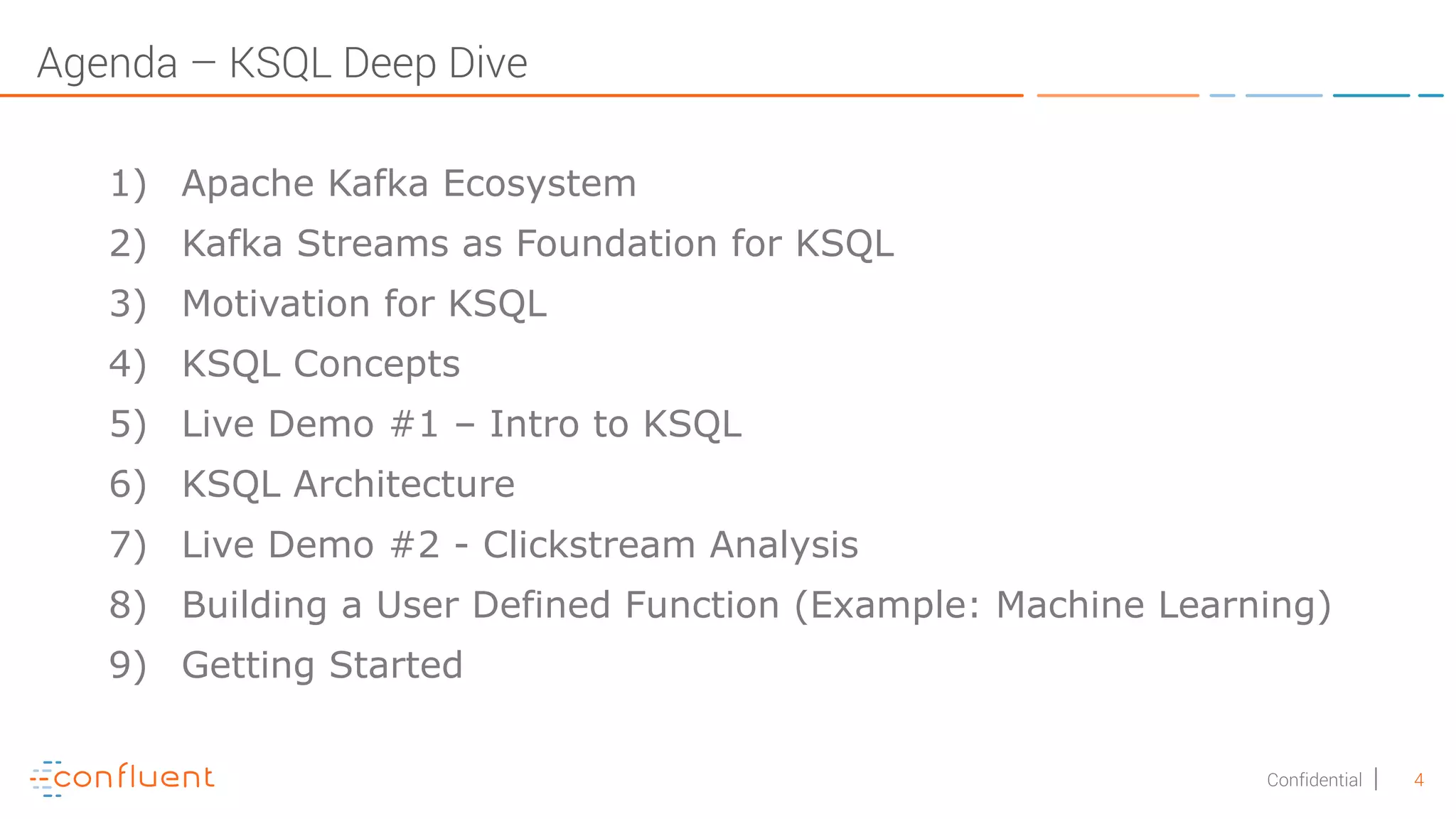 4Confidential Agenda – KSQL Deep Dive 1) Apache Kafka Ecosystem 2) Kafka Streams as Foundation for KSQL 3) Motivation for KSQL 4) KSQL Concepts 5) Live Demo #1 – Intro to KSQL 6) KSQL Architecture 7) Live Demo #2 - Clickstream Analysis 8) Building a User Defined Function (Example: Machine Learning) 9) Getting Started 