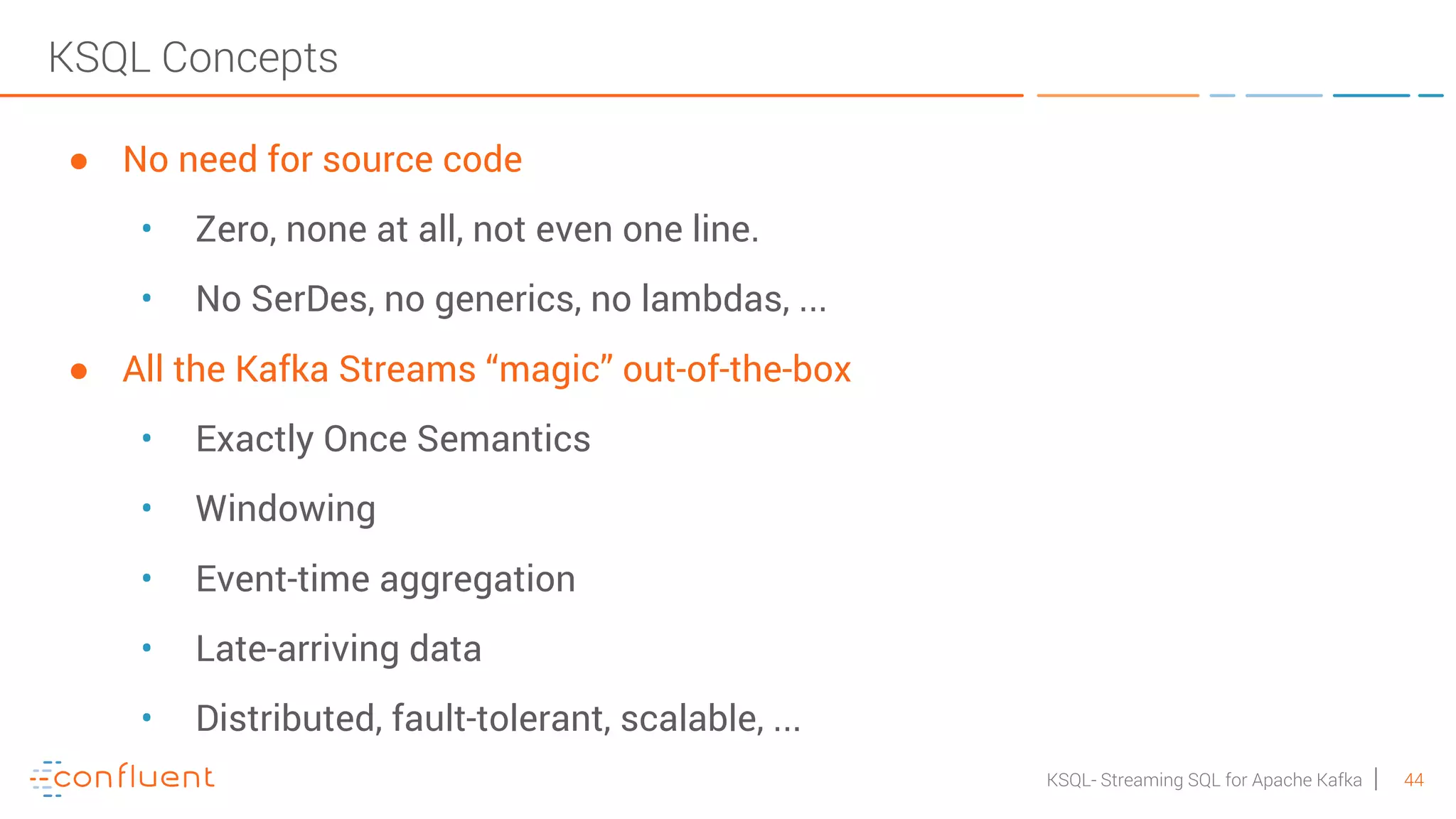 44KSQL- Streaming SQL for Apache Kafka KSQL Concepts ● No need for source code • Zero, none at all, not even one line. • No SerDes, no generics, no lambdas, ... ● All the Kafka Streams “magic” out-of-the-box • Exactly Once Semantics • Windowing • Event-time aggregation • Late-arriving data • Distributed, fault-tolerant, scalable, ... 
