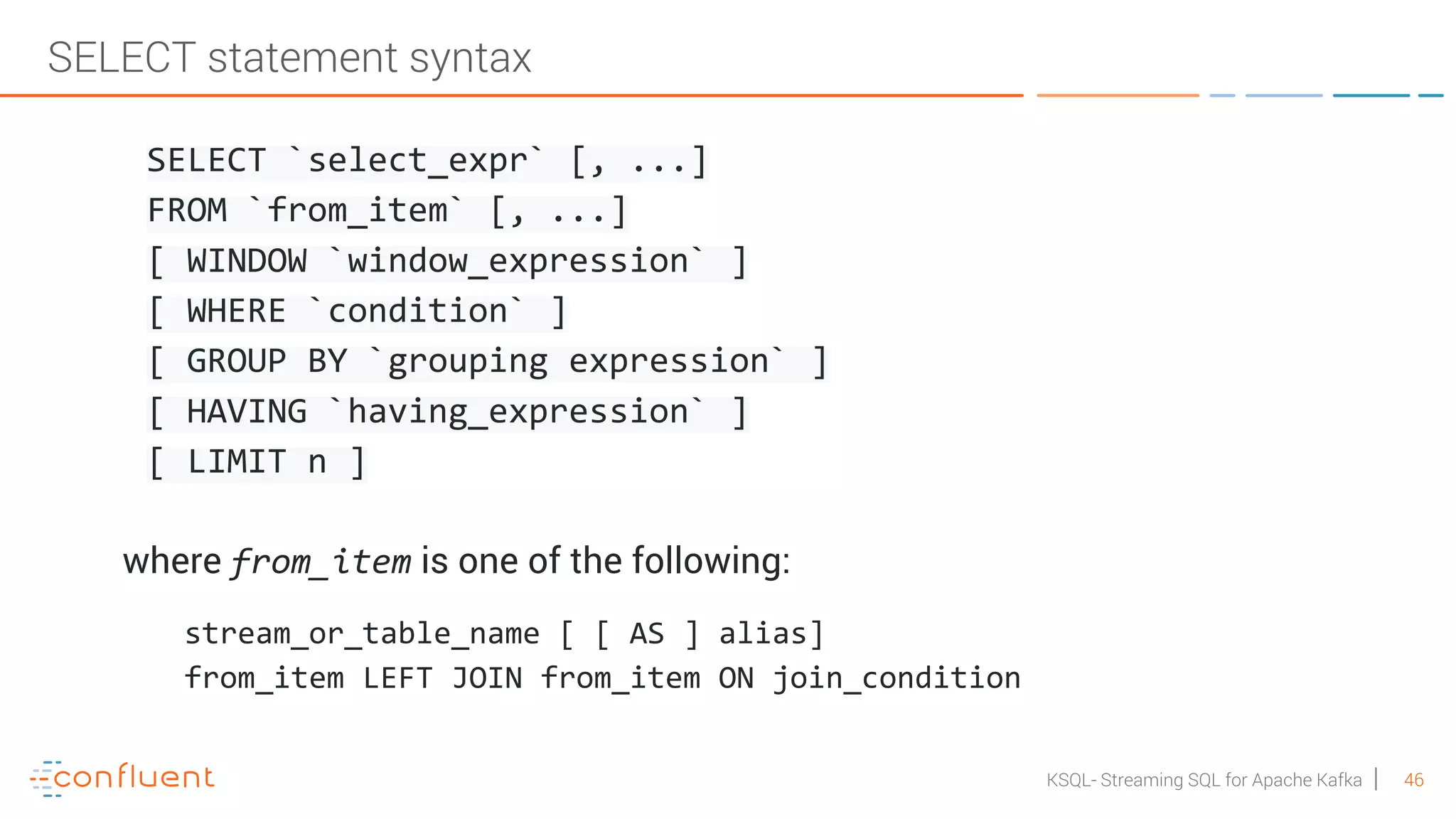 46KSQL- Streaming SQL for Apache Kafka SELECT statement syntax SELECT `select_expr` [, ...] FROM `from_item` [, ...] [ WINDOW `window_expression` ] [ WHERE `condition` ] [ GROUP BY `grouping expression` ] [ HAVING `having_expression` ] [ LIMIT n ] where from_item is one of the following: stream_or_table_name [ [ AS ] alias] from_item LEFT JOIN from_item ON join_condition 