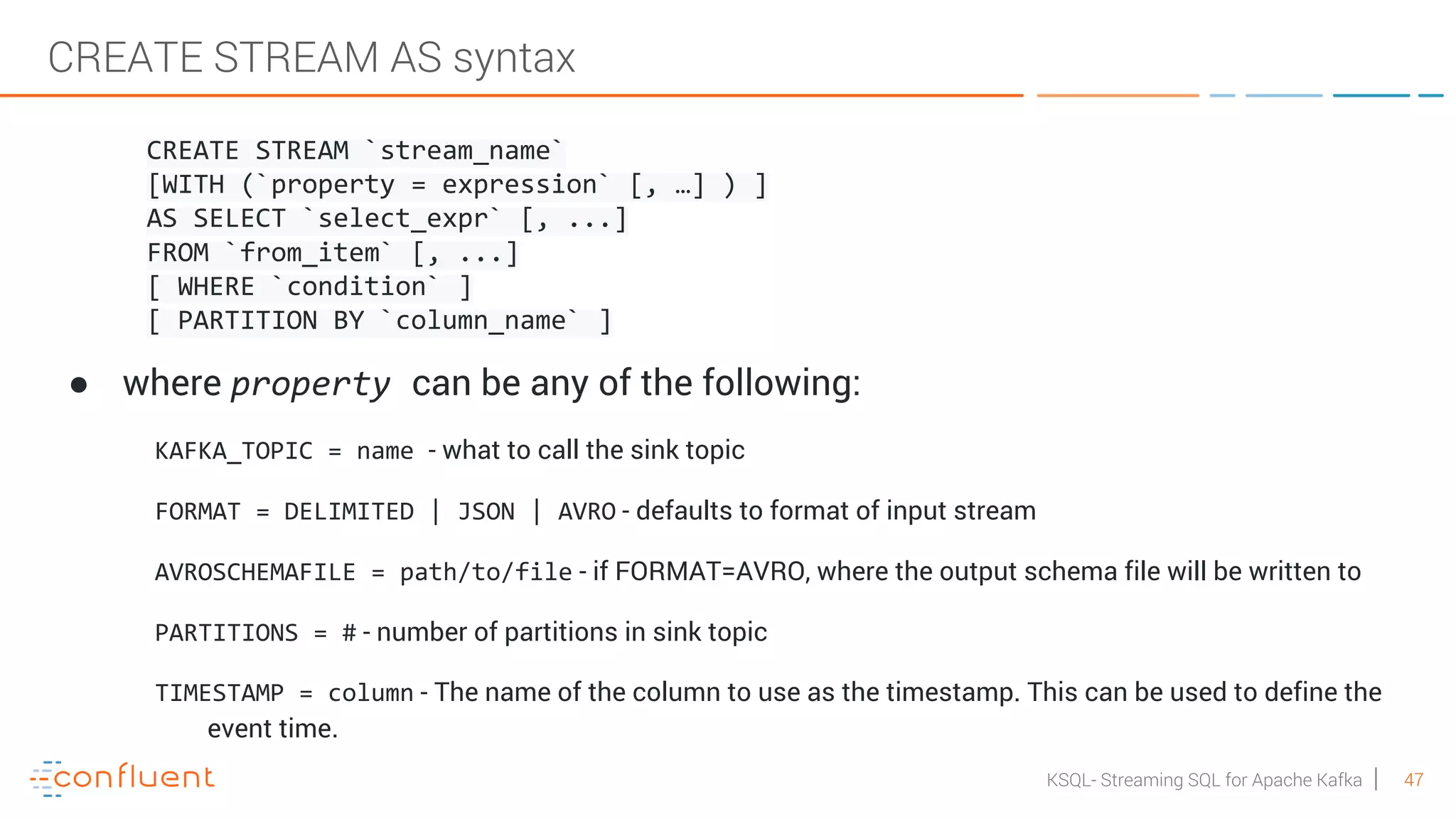 47KSQL- Streaming SQL for Apache Kafka CREATE STREAM AS syntax CREATE STREAM `stream_name` [WITH (`property = expression` [, …] ) ] AS SELECT `select_expr` [, ...] FROM `from_item` [, ...] [ WHERE `condition` ] [ PARTITION BY `column_name` ] ● where property can be any of the following: KAFKA_TOPIC = name - what to call the sink topic FORMAT = DELIMITED | JSON | AVRO - defaults to format of input stream AVROSCHEMAFILE = path/to/file - if FORMAT=AVRO, where the output schema file will be written to PARTITIONS = # - number of partitions in sink topic TIMESTAMP = column - The name of the column to use as the timestamp. This can be used to define the event time. 