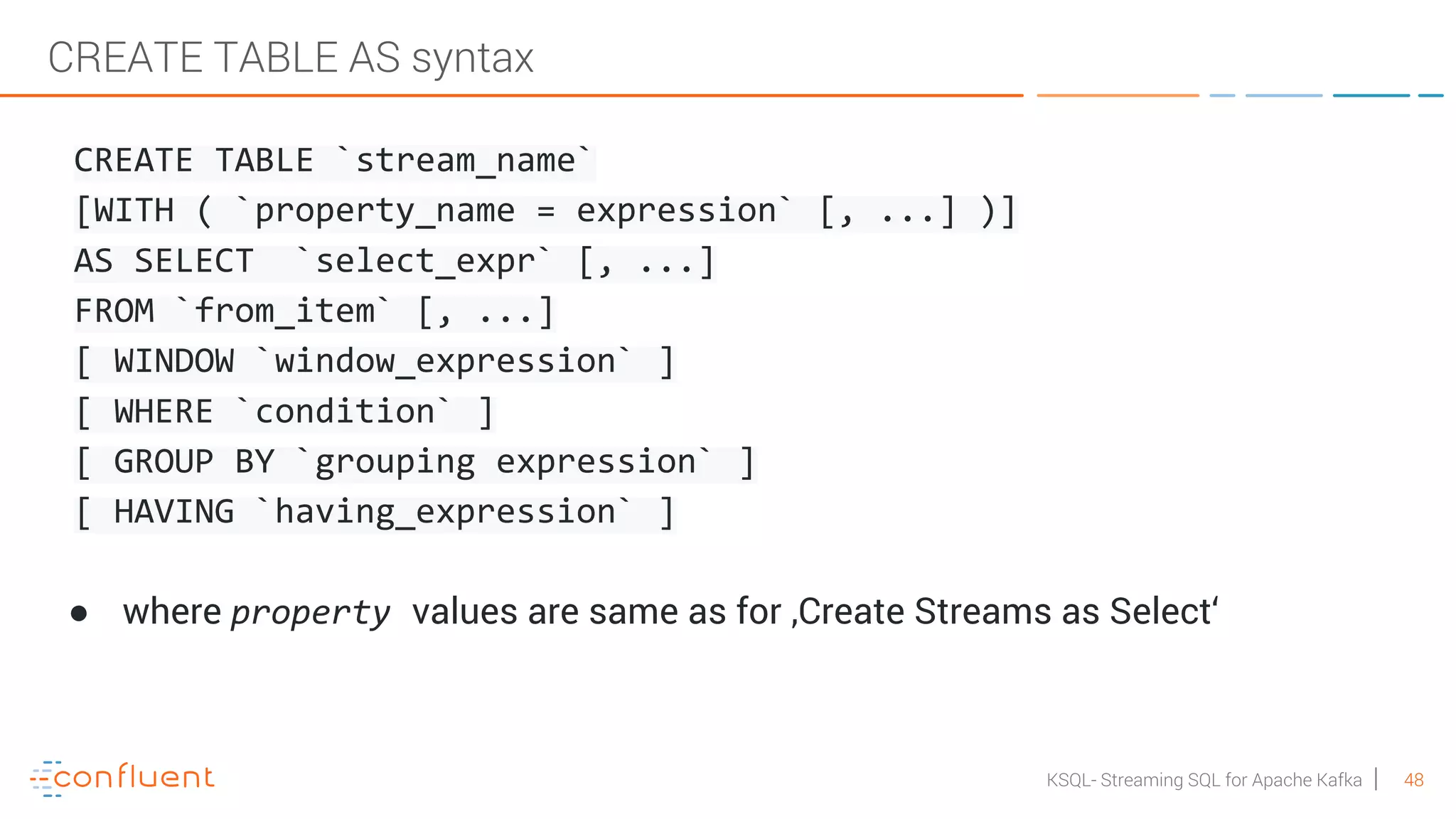 48KSQL- Streaming SQL for Apache Kafka CREATE TABLE AS syntax CREATE TABLE `stream_name` [WITH ( `property_name = expression` [, ...] )] AS SELECT `select_expr` [, ...] FROM `from_item` [, ...] [ WINDOW `window_expression` ] [ WHERE `condition` ] [ GROUP BY `grouping expression` ] [ HAVING `having_expression` ] ● where property values are same as for ‚Create Streams as Select‘ 