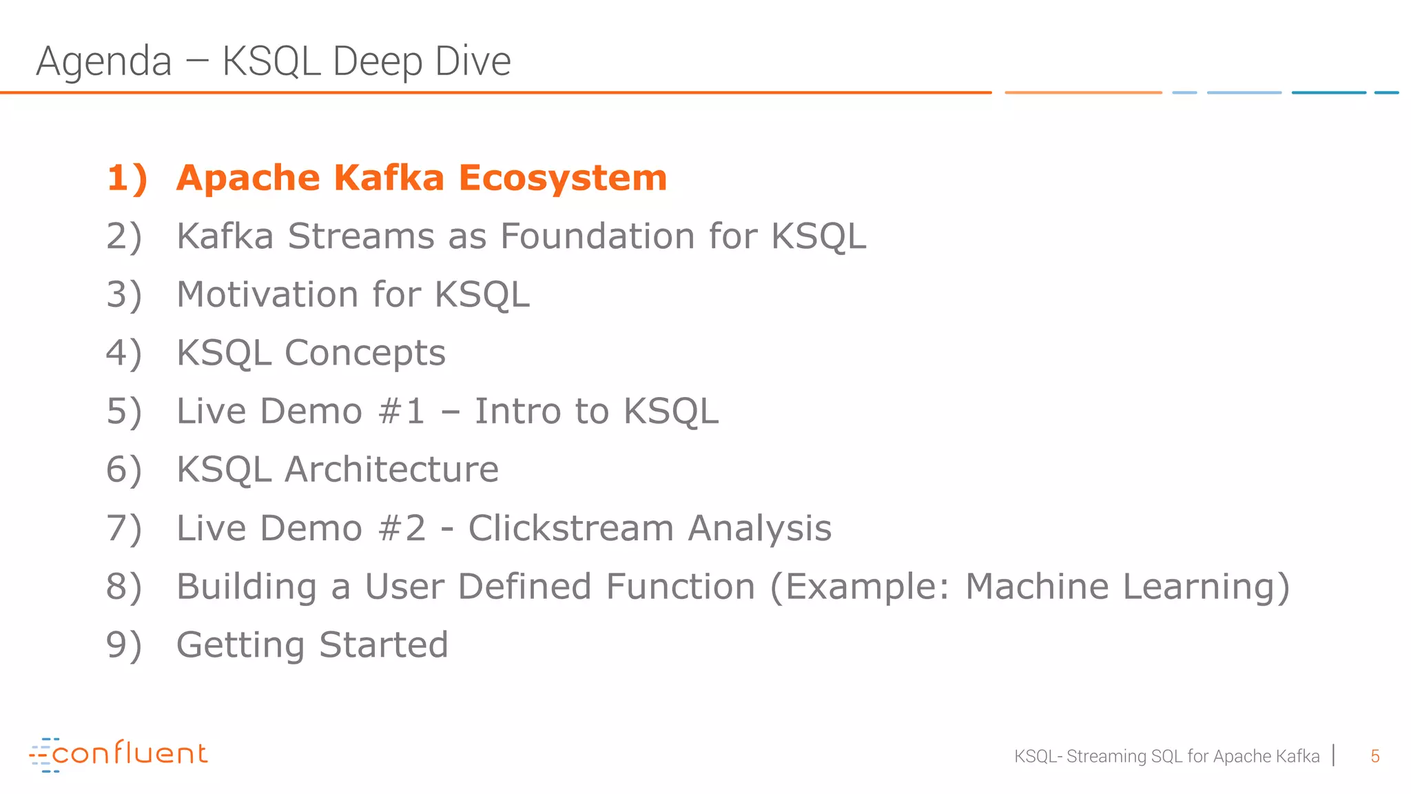5KSQL- Streaming SQL for Apache Kafka Agenda – KSQL Deep Dive 1) Apache Kafka Ecosystem 2) Kafka Streams as Foundation for KSQL 3) Motivation for KSQL 4) KSQL Concepts 5) Live Demo #1 – Intro to KSQL 6) KSQL Architecture 7) Live Demo #2 - Clickstream Analysis 8) Building a User Defined Function (Example: Machine Learning) 9) Getting Started 