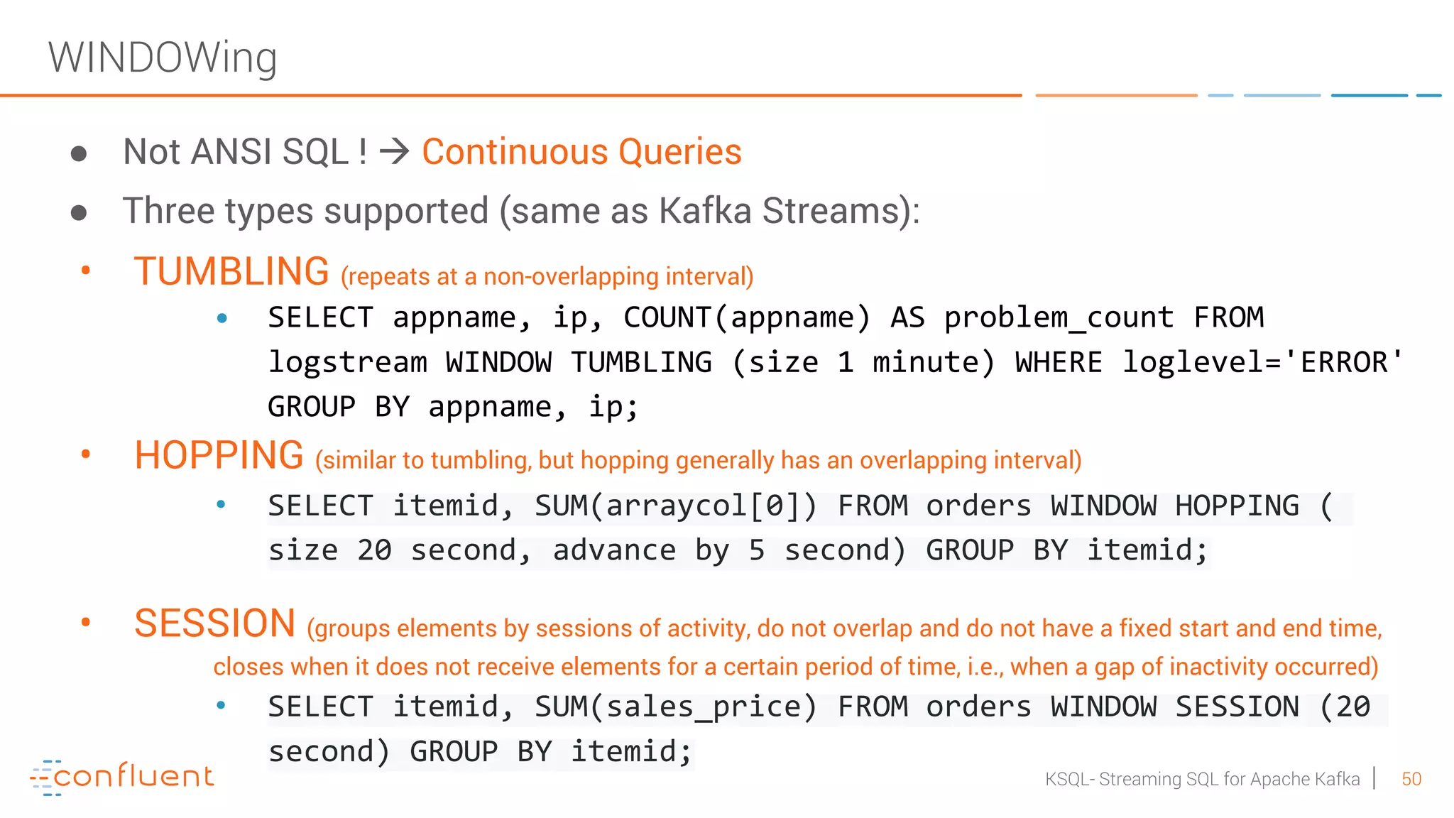 50KSQL- Streaming SQL for Apache Kafka WINDOWing ● Not ANSI SQL ! à Continuous Queries ● Three types supported (same as Kafka Streams): • TUMBLING (repeats at a non-overlapping interval) • SELECT appname, ip, COUNT(appname) AS problem_count FROM logstream WINDOW TUMBLING (size 1 minute) WHERE loglevel='ERROR' GROUP BY appname, ip; • HOPPING (similar to tumbling, but hopping generally has an overlapping interval) • SELECT itemid, SUM(arraycol[0]) FROM orders WINDOW HOPPING ( size 20 second, advance by 5 second) GROUP BY itemid; • SESSION (groups elements by sessions of activity, do not overlap and do not have a fixed start and end time, closes when it does not receive elements for a certain period of time, i.e., when a gap of inactivity occurred) • SELECT itemid, SUM(sales_price) FROM orders WINDOW SESSION (20 second) GROUP BY itemid; 