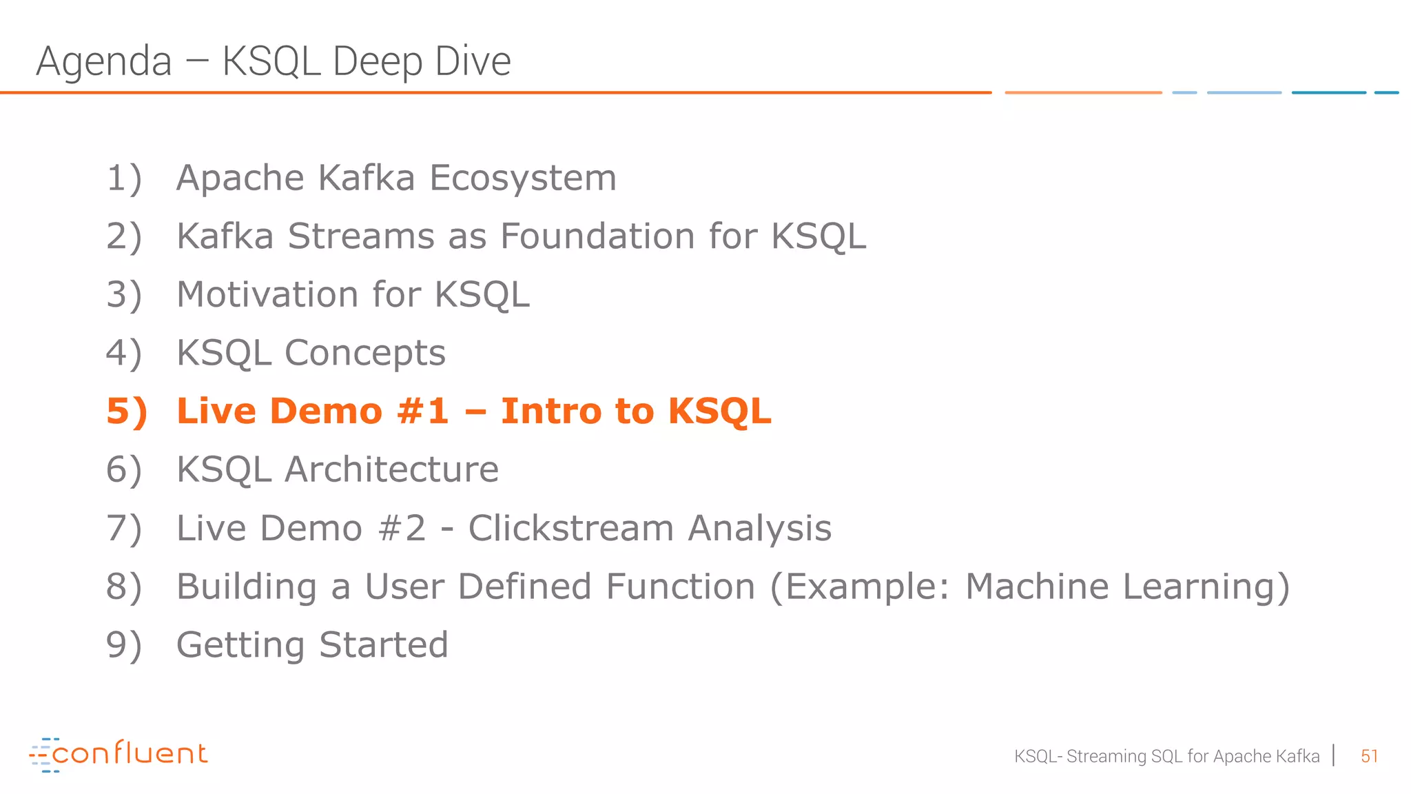 51KSQL- Streaming SQL for Apache Kafka Agenda – KSQL Deep Dive 1) Apache Kafka Ecosystem 2) Kafka Streams as Foundation for KSQL 3) Motivation for KSQL 4) KSQL Concepts 5) Live Demo #1 – Intro to KSQL 6) KSQL Architecture 7) Live Demo #2 - Clickstream Analysis 8) Building a User Defined Function (Example: Machine Learning) 9) Getting Started 