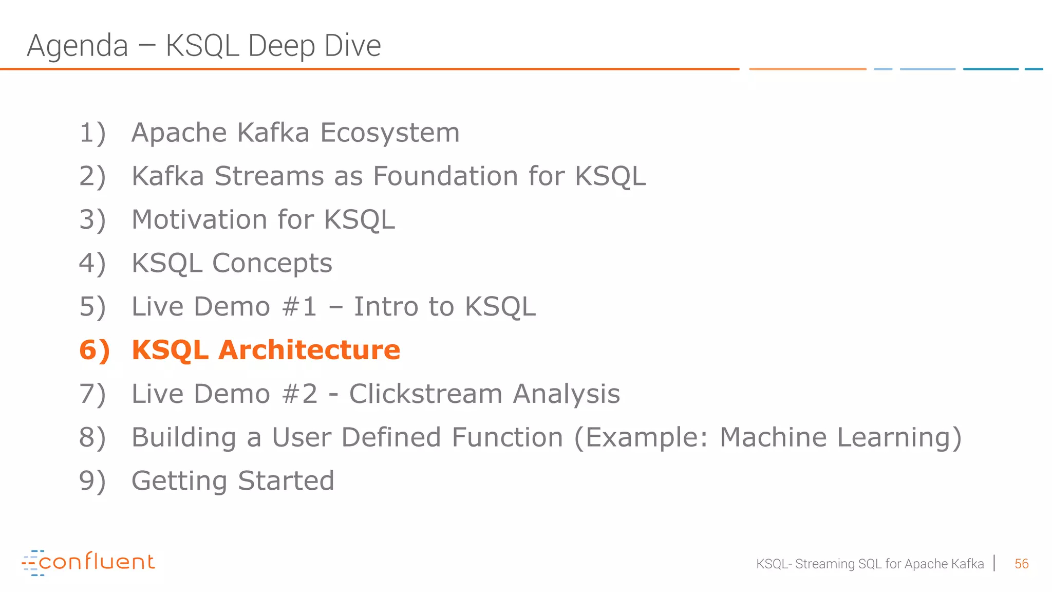 56KSQL- Streaming SQL for Apache Kafka Agenda – KSQL Deep Dive 1) Apache Kafka Ecosystem 2) Kafka Streams as Foundation for KSQL 3) Motivation for KSQL 4) KSQL Concepts 5) Live Demo #1 – Intro to KSQL 6) KSQL Architecture 7) Live Demo #2 - Clickstream Analysis 8) Building a User Defined Function (Example: Machine Learning) 9) Getting Started 