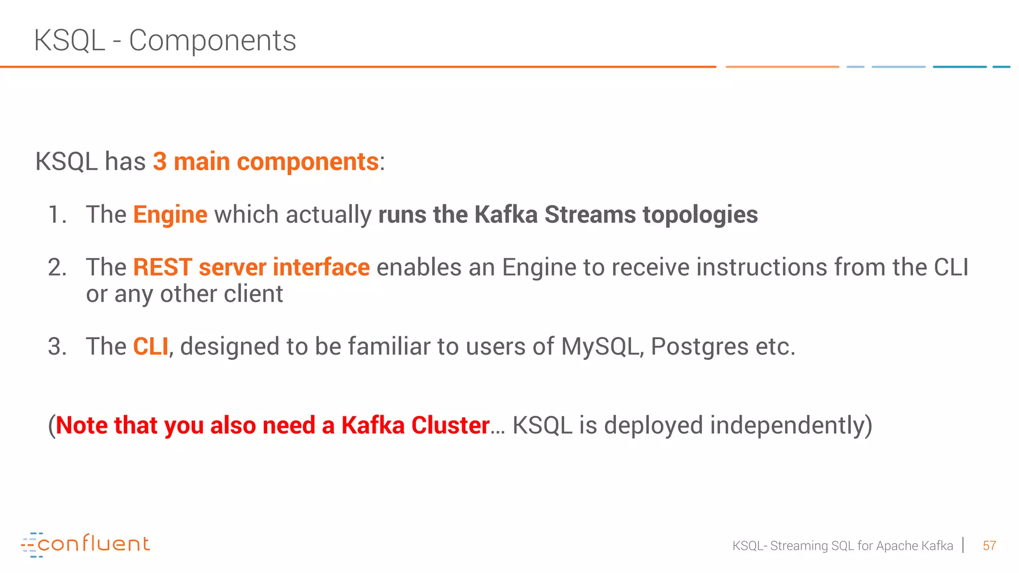 57KSQL- Streaming SQL for Apache Kafka KSQL - Components KSQL has 3 main components: 1. The Engine which actually runs the Kafka Streams topologies 2. The REST server interface enables an Engine to receive instructions from the CLI or any other client 3. The CLI, designed to be familiar to users of MySQL, Postgres etc. (Note that you also need a Kafka Cluster… KSQL is deployed independently) 