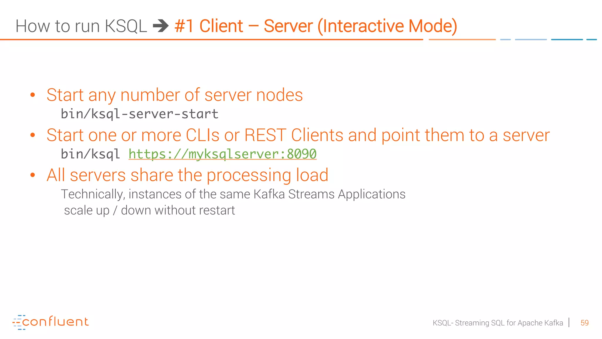 59KSQL- Streaming SQL for Apache Kafka How to run KSQL è #1 Client – Server (Interactive Mode) • Start any number of server nodes bin/ksql-server-start • Start one or more CLIs or REST Clients and point them to a server bin/ksql https://myksqlserver:8090 • All servers share the processing load Technically, instances of the same Kafka Streams Applications scale up / down without restart 