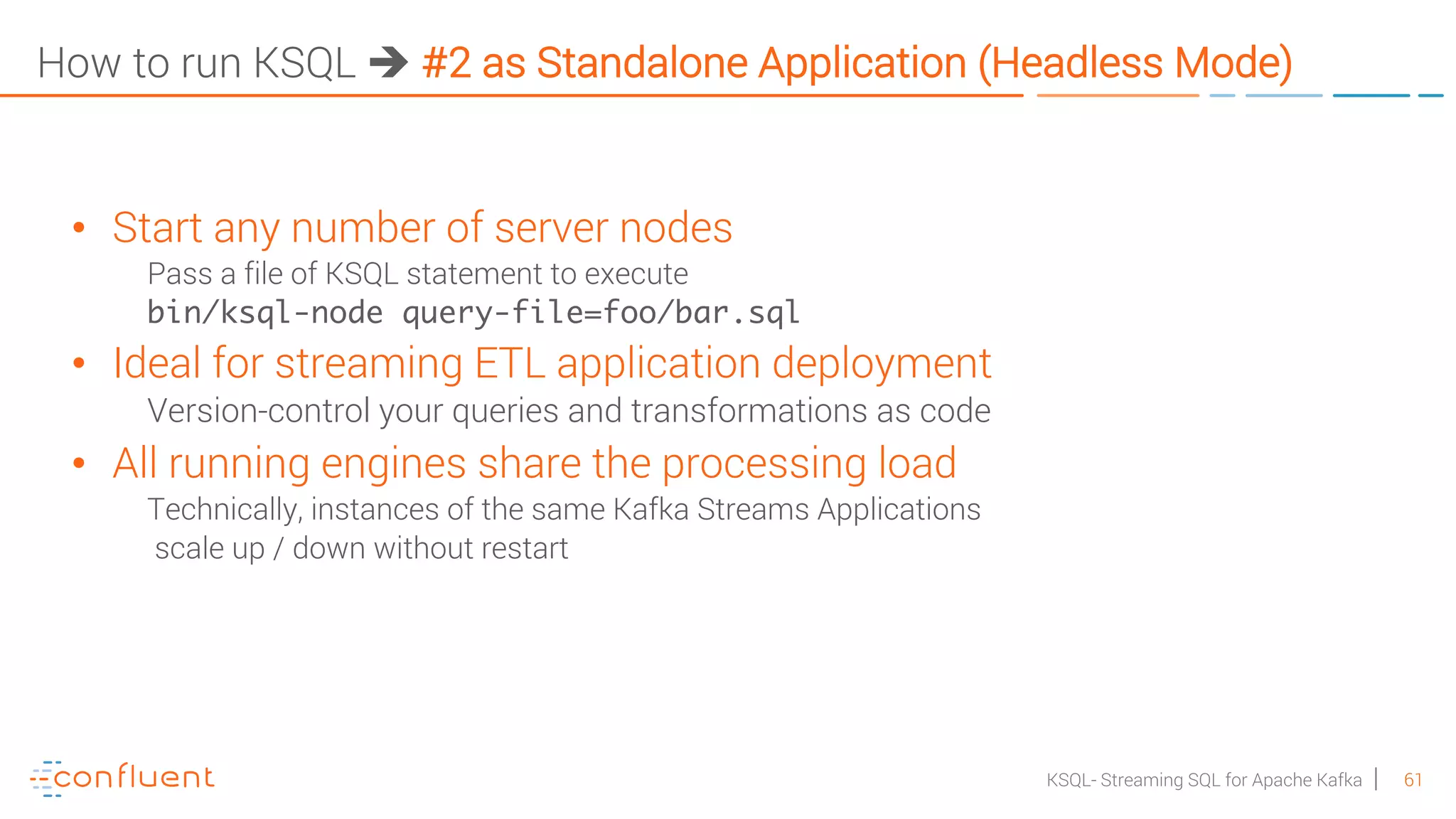 61KSQL- Streaming SQL for Apache Kafka How to run KSQL è #2 as Standalone Application (Headless Mode) • Start any number of server nodes Pass a file of KSQL statement to execute bin/ksql-node query-file=foo/bar.sql • Ideal for streaming ETL application deployment Version-control your queries and transformations as code • All running engines share the processing load Technically, instances of the same Kafka Streams Applications scale up / down without restart 