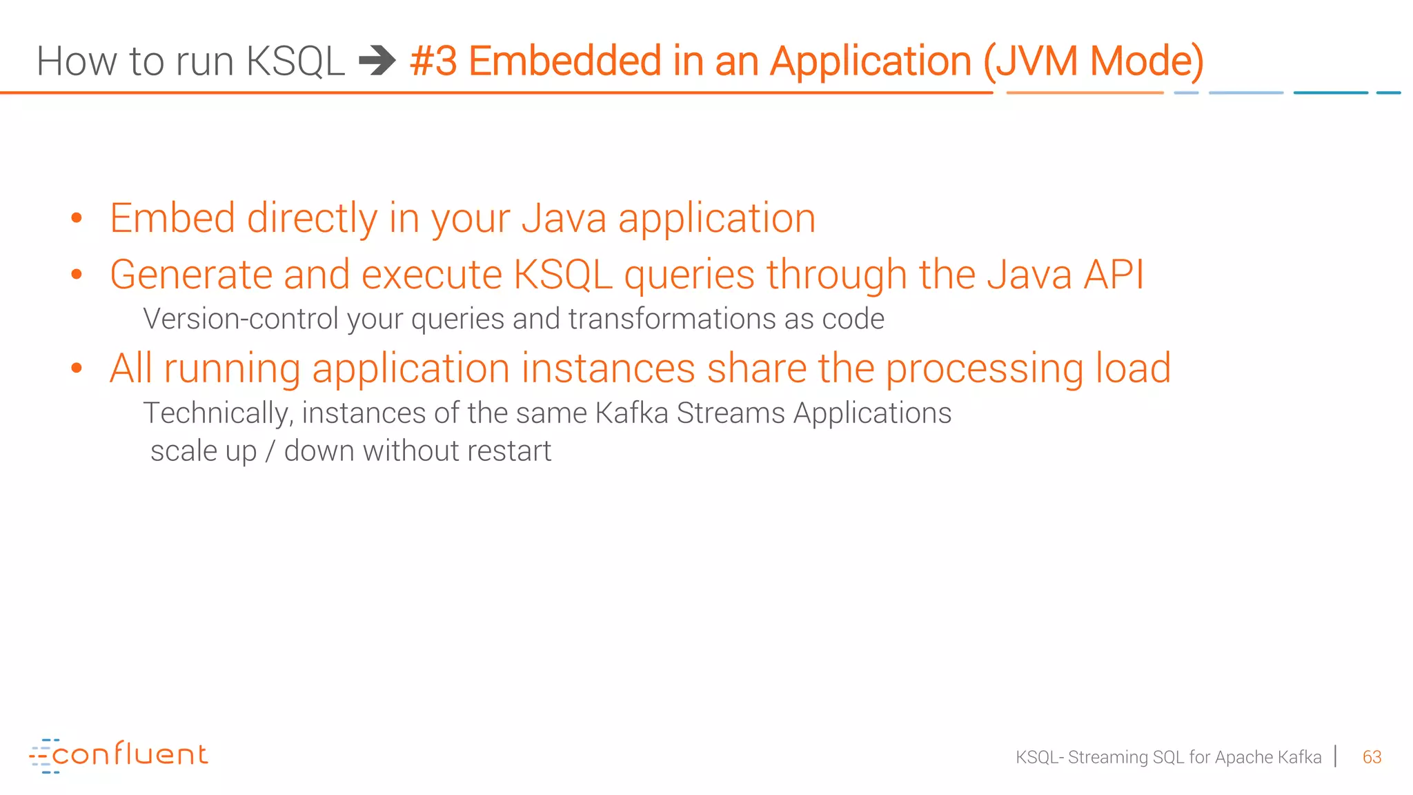63KSQL- Streaming SQL for Apache Kafka How to run KSQL è #3 Embedded in an Application (JVM Mode) • Embed directly in your Java application • Generate and execute KSQL queries through the Java API Version-control your queries and transformations as code • All running application instances share the processing load Technically, instances of the same Kafka Streams Applications scale up / down without restart 