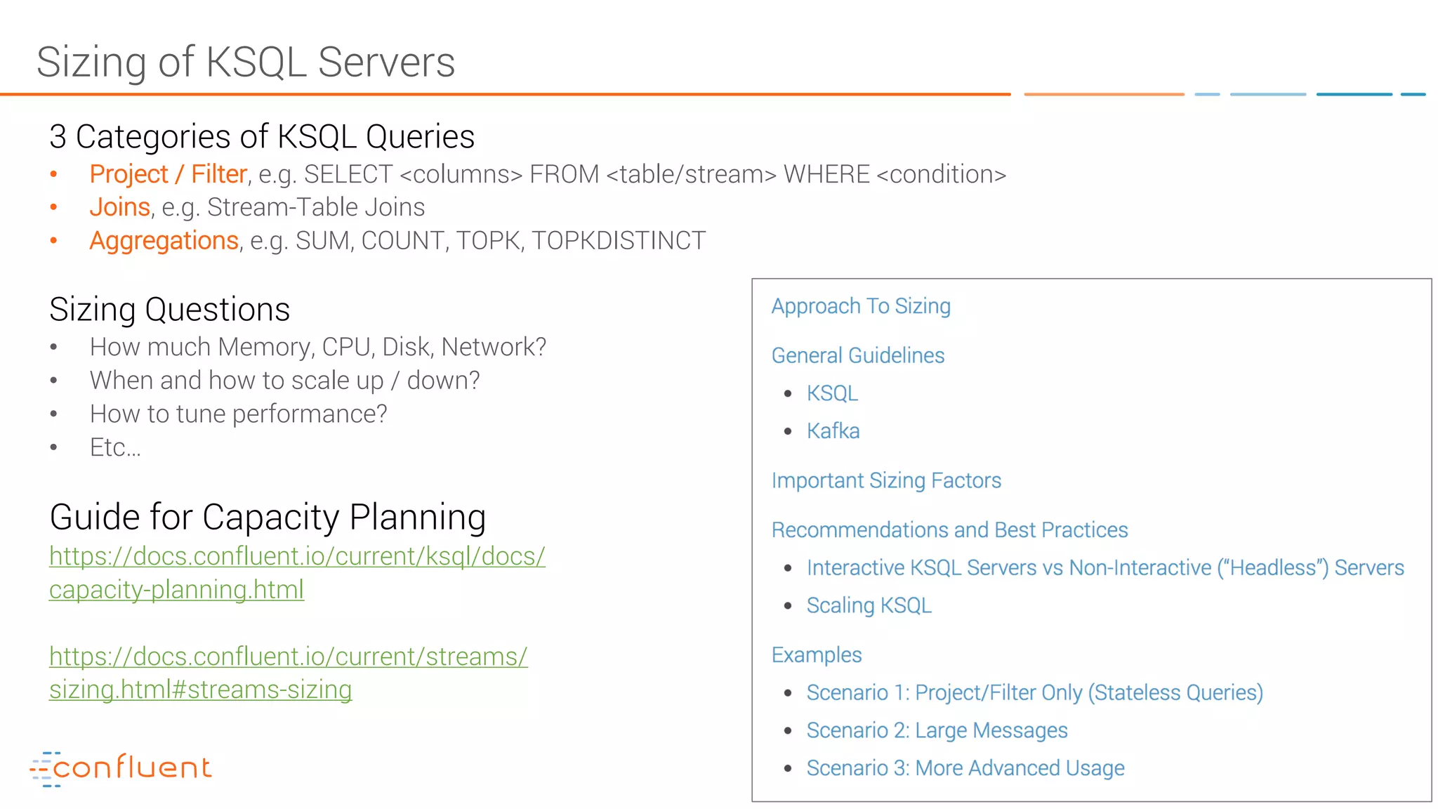 65KSQL- Streaming SQL for Apache Kafka Sizing of KSQL Servers 3 Categories of KSQL Queries • Project / Filter, e.g. SELECT <columns> FROM <table/stream> WHERE <condition> • Joins, e.g. Stream-Table Joins • Aggregations, e.g. SUM, COUNT, TOPK, TOPKDISTINCT Sizing Questions • How much Memory, CPU, Disk, Network? • When and how to scale up / down? • How to tune performance? • Etc… Guide for Capacity Planning https://docs.confluent.io/current/ksql/docs/ capacity-planning.html https://docs.confluent.io/current/streams/ sizing.html#streams-sizing 