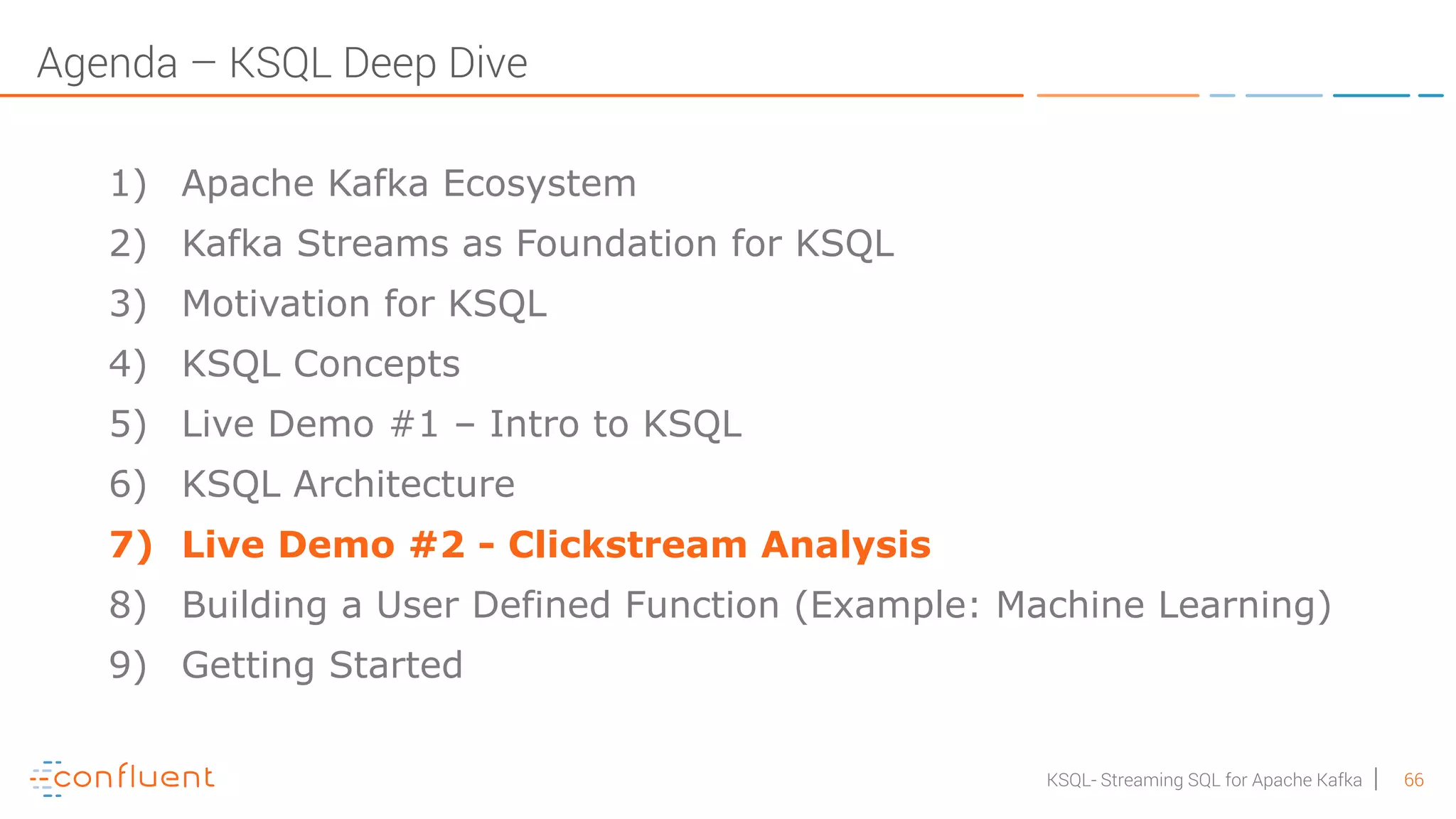 66KSQL- Streaming SQL for Apache Kafka Agenda – KSQL Deep Dive 1) Apache Kafka Ecosystem 2) Kafka Streams as Foundation for KSQL 3) Motivation for KSQL 4) KSQL Concepts 5) Live Demo #1 – Intro to KSQL 6) KSQL Architecture 7) Live Demo #2 - Clickstream Analysis 8) Building a User Defined Function (Example: Machine Learning) 9) Getting Started 
