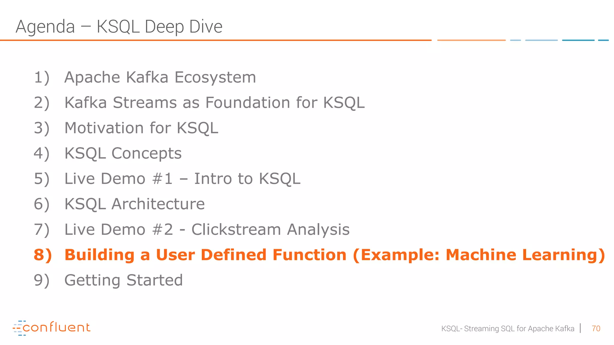 70KSQL- Streaming SQL for Apache Kafka Agenda – KSQL Deep Dive 1) Apache Kafka Ecosystem 2) Kafka Streams as Foundation for KSQL 3) Motivation for KSQL 4) KSQL Concepts 5) Live Demo #1 – Intro to KSQL 6) KSQL Architecture 7) Live Demo #2 - Clickstream Analysis 8) Building a User Defined Function (Example: Machine Learning) 9) Getting Started 