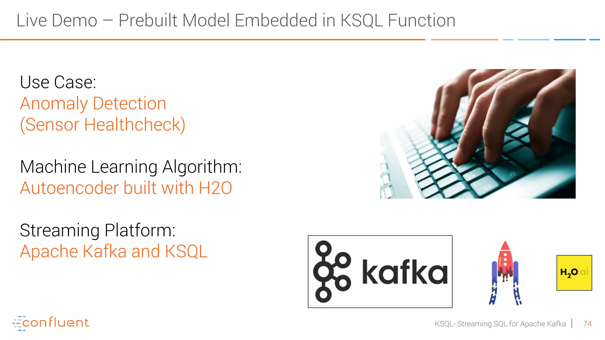 74KSQL- Streaming SQL for Apache Kafka Use Case: Anomaly Detection (Sensor Healthcheck) Machine Learning Algorithm: Autoencoder built with H2O Streaming Platform: Apache Kafka and KSQL Live Demo – Prebuilt Model Embedded in KSQL Function 